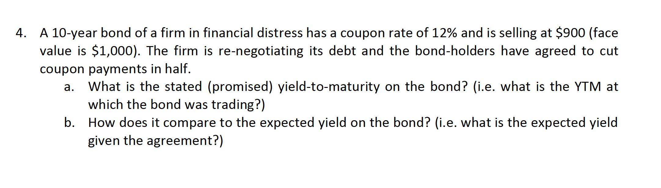 4. A 10-year bond of a firm in financial distress has a coupon rate of 12% and is selling at $900 (face value is $1,000). The