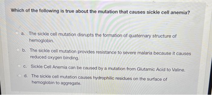 Which of the following is true about the mutation that causes sickle cell anemia? a. The sickle cell mutation disrupts the fo