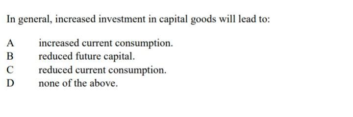 In general, increased investment in capital goods will lead to: A increased current consumption. B reduced future capital. C