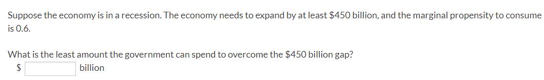 Suppose the economy is in a recession. The economy needs to expand by at least ( $ 450 ) billion, and the marginal propens