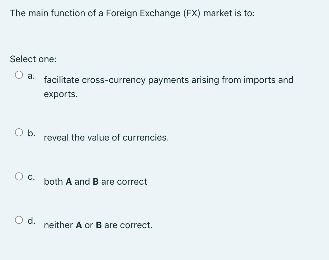 The main function of a Foreign Exchange (FX) market is to: Select one: a. facilitate cross-currency payments arising from imp
