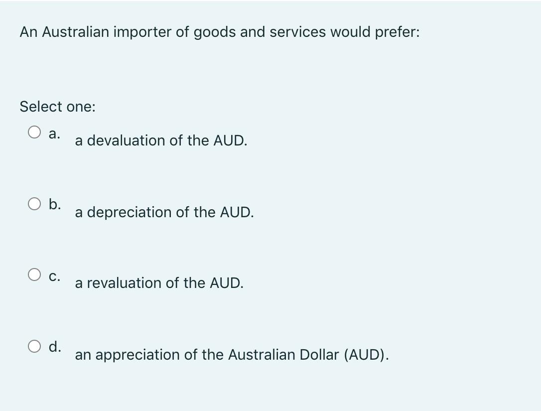 An Australian importer of goods and services would prefer: Select one: a. a devaluation of the AUD. b. a depreciation of the
