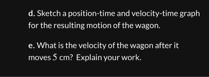d. Sketch a position-time and velocity-time graph for the resulting motion of the wagon. e. What is the velocity of the wagon