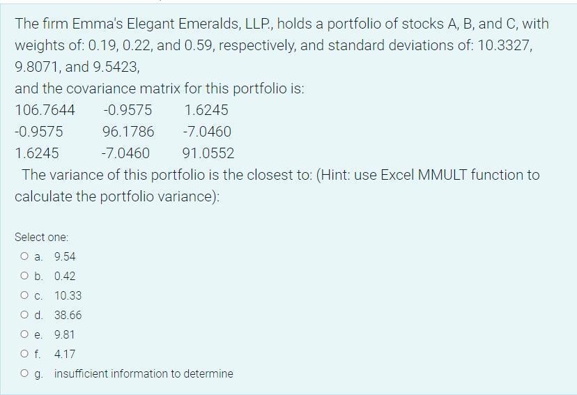 The firm Emmas Elegant Emeralds, LLP., holds a portfolio of stocks A, B, and C, with weights of: ( 0.19,0.22 ), and ( 0.5
