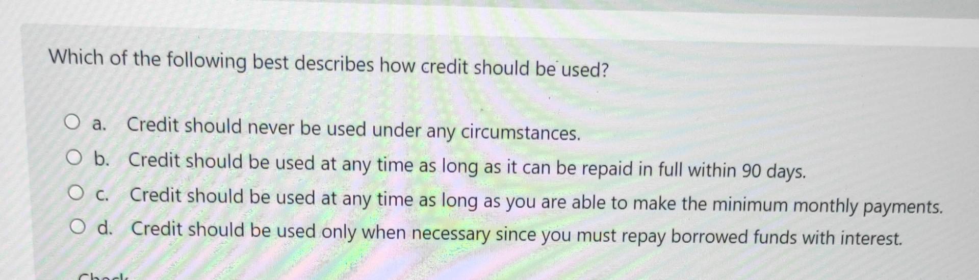 Which of the following best describes how credit should be used? O a. Credit should never be used under any circumstances. O