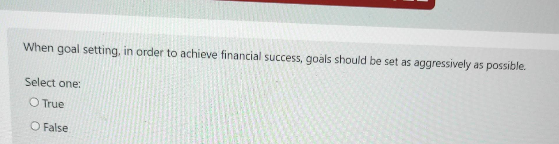 When goal setting, in order to achieve financial success, goals should be set as aggressively as possible. Select one: O True