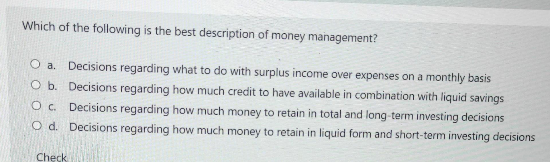 Which of the following is the best description of money management? O a. Decisions regarding what to do with surplus income o