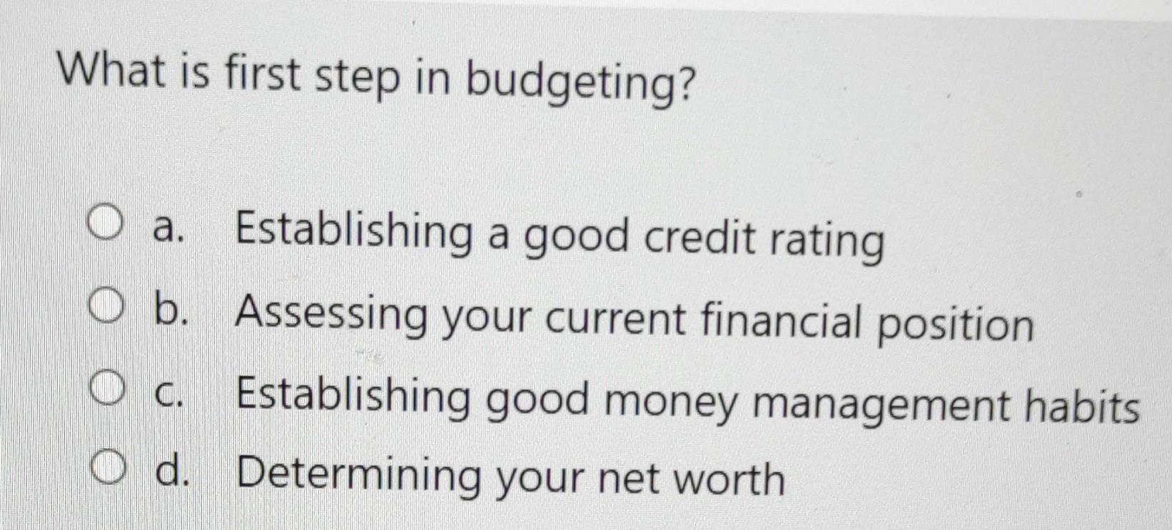What is first step in budgeting? .. a. Establishing a good credit rating O b. Assessing your current financial position O c.
