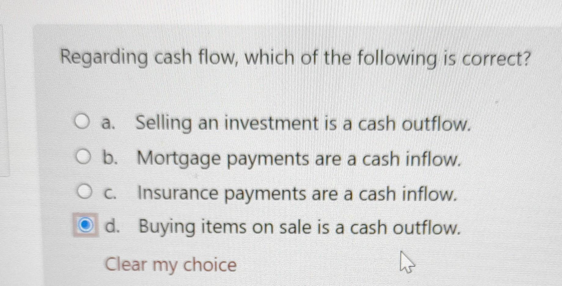 Regarding cash flow, which of the following is correct? O a. Selling an investment is a cash outflow. O b. Mortgage payments