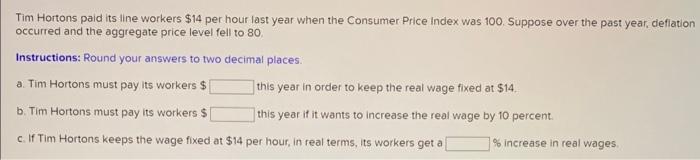 Tim Hortons paid its line workers ( $ 14 ) per hour last year when the Consumer Price index was 100 . Suppose over the pas