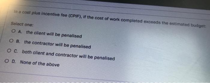 In a cost plus incentive fee (CPIF), if the cost of work completed exceeds the estimated budget: Select one: A. the client wi
