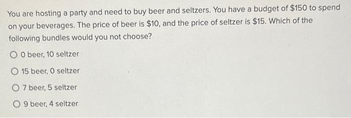 You are hosting a party and need to buy beer and seltzers. You have a budget of ( $ 150 ) to spend on your beverages. The