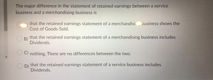 The major difference in the statement of retained earnings between a servicebusiness and a merchandising business isthat th