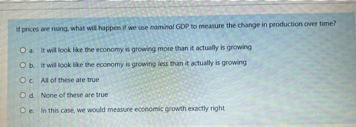 If prices are rising, what will happen if we use nominal GDP to measure the change in production over time? a. It will look l
