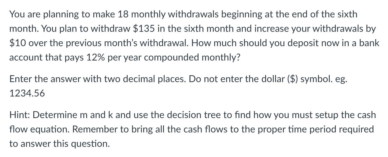 You are planning to make 18 monthly withdrawals beginning at the end of the sixthn month. You plan to withdraw $135 in the six