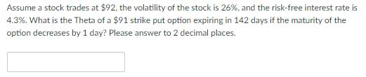 Assume a stock trades at $92, the volatility of the stock is 26%, and the risk-free interest rate is 4.3%. What is the Theta