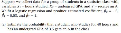 Suppose we collect data for a group of students in a statistics class with variables X1-hours studied, X2- undergrad GPA, and Y - receive an A. We fit a logistic regression and produce estimated coefficient, β0--6 B1-0.05, and β2-1.