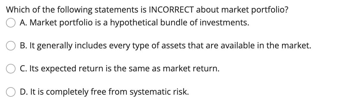 Which of the following statements is INCORRECT about market portfolio? A. Market portfolio is a hypothetical bundle of invest