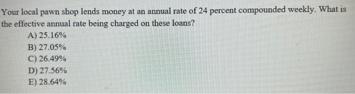 Your local pawn shop lends money at an annual rate of 24 percent compounded weekly. What is the effective annual rate being c