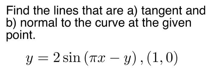 Find the lines that are a) tangent and b) normal to the curve at the given point. y = 2 sin (Tx - y), (1,0)