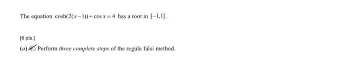 The equation cosh(2(x-1))+cos x=4 has a root in [-1,1]. (6 pts.] (a) Perform three complete steps of the