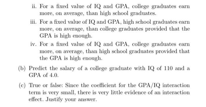 ii. For a fixed value of IQ and GPA, college graduates earn more, on average, than high school graduates. iii. For a fixed va