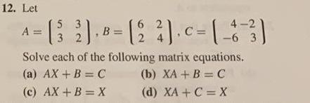12. Let 5 62 4-2 A- [32]. 8 - (2 3). C-[-6-3) B= Solve each of the following matrix equations. (a) AX + B = C