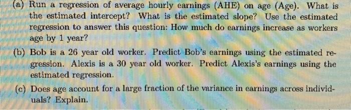 a) Run a regression of average hourly earnings (AHE) on age (Age). What is the estimated intercept? What is the estimated slo