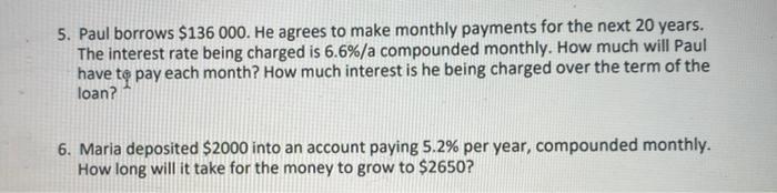 5. Paul borrows $136 000. He agrees to make monthly payments for the next 20 years. The interest rate being charged is 6.6%/a