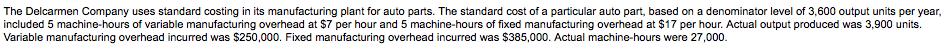 The Delcarmen Company uses standard costing in its manufacturing plant for auto parts. The standard cost of a particular auto part, based on a denominator level of 3,600 output units per year included 5 machine-hours of variable manufacturing overhead at $7 per hour and 5 machine-hours of fixed manufacturing overhead at $17 per hour. Actual output produced was 3,900 units Variable manufacturing overhead incurred was $250,000. Fixed manufacturing overhead incurred was $385,000. Actual machine-hours were 27,000.