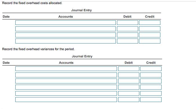 Record the fixed overhead costs allocated. Journal Entry Date Accounts Debit Credit Record the fixed overhead variances for the period. Date Accounts Debit Credit