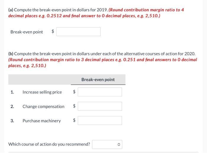 (a) Compute the break-even point in dollars for 2019. (Round contribution margin ratio to 4 decimal places e.g. ( 0.2512 )