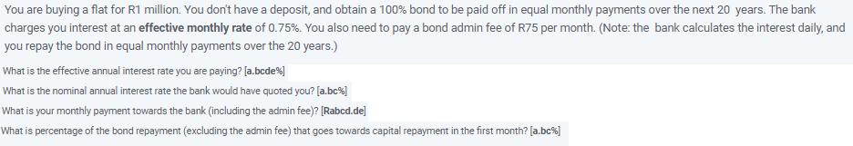 You are buying a flat for R1 million. You dont have a deposit, and obtain a ( 100 % ) bond to be paid off in equal monthl