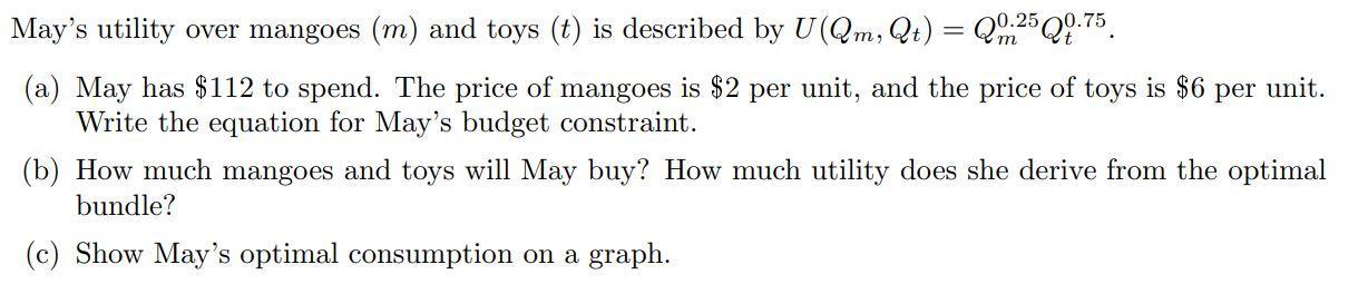 Mays utility over mangoes ( (m) ) and toys ( (t) ) is described by ( Uleft(Q_{m}, Q_{t}right)=Q_{m}^{0.25} Q_{t}^{0.7