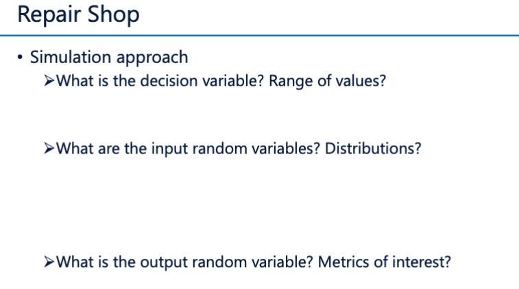 Repair Shop Simulation approach >What is the decision variable? Range of values? > What are the input random variables? Distr