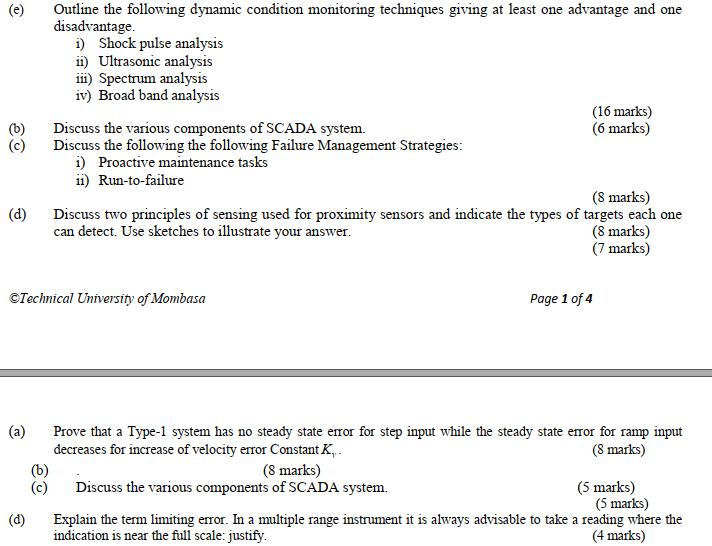 Outline the following dynamic condition monitoring techniques giving at least one advantage and one disadvantage (e) i) Shock pulse analysis ii) Ultrasonic analysis ii Spectrum analysis iv) Broad band analysis (16 marks) (6 marks) (b)Discuss the various components of SCADA system. (c) Discuss the following the following Failure Management Strategies i) Proactive maintenance tasks ii) Run-to-failure (8 marks) (d) Discuss two principles of sensing used for proximity sensors and indicate the types of targets each one can detect. Use sketches to illustrate your answer (8 marks) (7 marks) Technical University of Mombasda Page 1 of 4 (a) Prove that a Type-1 system has no steady state error for step input while the steady state eor for ramp input decreases for increase of velocity error Constant K, (8 marks) (8 marks) (c) Discuss the various components of SCADA system. (5 marks) (5 marks) (d)Explain the term limiting error. In a multiple range instrument it is always advisable to take a reading where the indication is near the full scale: justify. (4 marks)