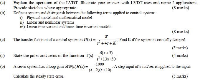 (a) Explain the operation of the LVDT. Illustrate your answer with LVDT uses and name 2 applications Provide sketches where appropriate Define a system and distinguish between the following terms applied to control systems (8 marks) (b) i) Physical model and mathematical model ii) Linear and nonlinear systems iii) Linear time variant and linear time-invariant models (8 marks) (c)The transfer function of a control system is G(s)Find K if the system is critically damped. (5 marks) (4 marks) 6(s +3) s +13s+30 (a) State the poles and zeros of the function T(s)- (b) Aservo system has a loop gain of G(s)H(s) A step input of 5 rad/sec is applied to the input. (s+2) (s+10) Calculate the steady state error (5 marks)