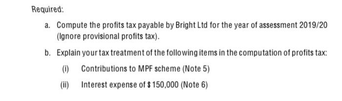 Required: a. Compute the profits tax payable by Bright Ltd for the year of assessment 2019/20 (Ignore provisional profits tax