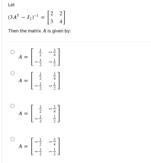 Let [ left(3 A^{T}-I_{2}ight)^{-1}=left[begin{array}{ll} 2 & 2  3 & 4 end{array}ight] ] Then the matrix ( A ) i