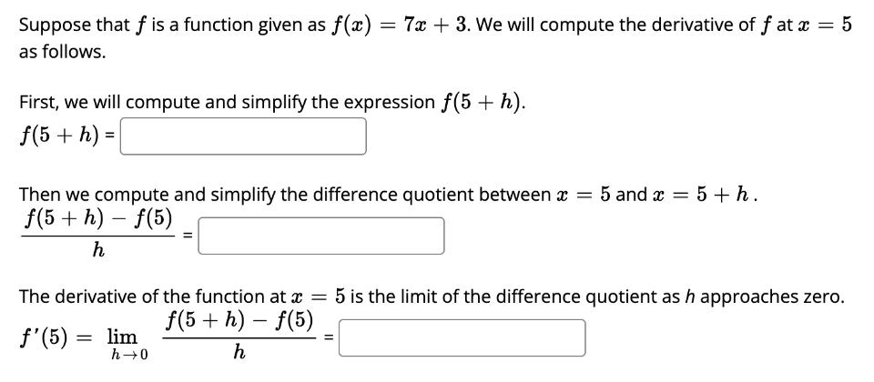 Suppose that f is a function given as f(x) = 7x + 3. We will compute the derivative of f at x = 5 as follows.