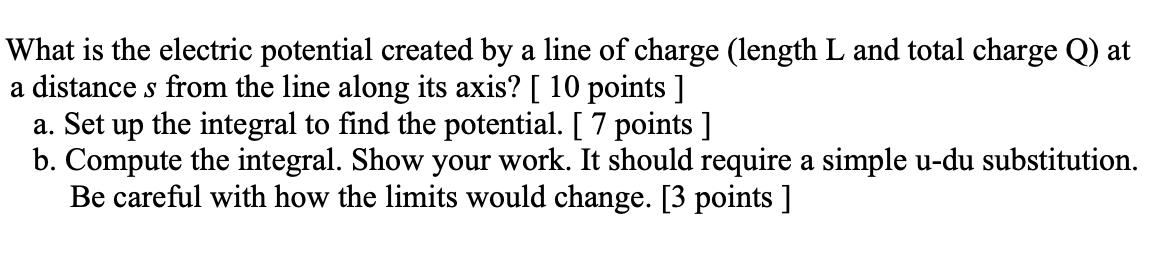 What is the electric potential created by a line of charge (length ( mathrm{L} ) and total charge ( mathrm{Q} ) ) at a
