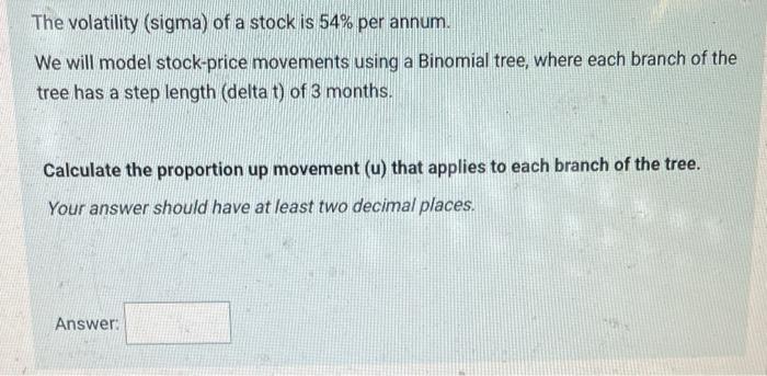 The volatility (sigma) of a stock is ( 54 % ) per annum. We will model stock-price movements using a Binomial tree, where
