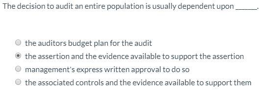 The decision to audit an entire population is usually dependent upon the auditors budget plan for the audit the assertion and
