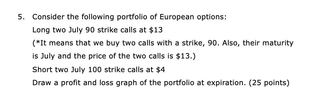 5. Consider the following portfolio of European options: Long two July 90 strike calls at $13 (*It means that we buy two call