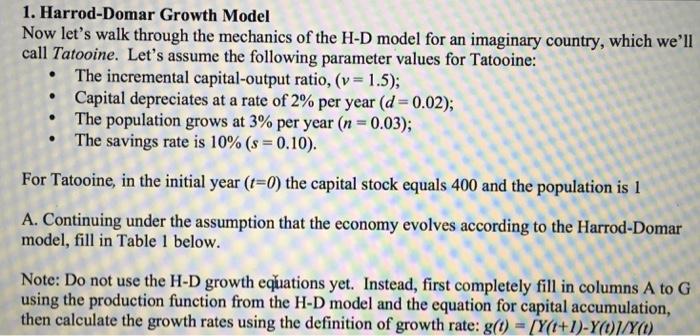 1. Harrod-Domar Growth Model Now lets walk through the mechanics of the H-D model for an imaginary country, which well call Tatooine. Lets assume the following parameter values for Tatooine: The incremental capital-output ratio, (v 1.5); Capital depreciates at a rate of 2% per year ( 0.02); The population grows at 3% per year (n-0.03); . . The savings rate is 10% (s = 0.10). For Tatooine, in the initial year (t-0) the capital stock equals 400 and the population is 1 A. Continuing under the assumption that the economy evolves according to the Harrod-Domar model, fill in Table 1 below. Note: Do not use the H-D growth equations yet. Instead, first completely fill in columns A to G Note: Do not use the H-D growth euations yet. Instead, first completely fill in columns A to a using the production function from the H-D model and the equation for capital accumulation, then calculate the growth rates using the definition of growth rate: g(O) -[Ya+1)-YOWYa