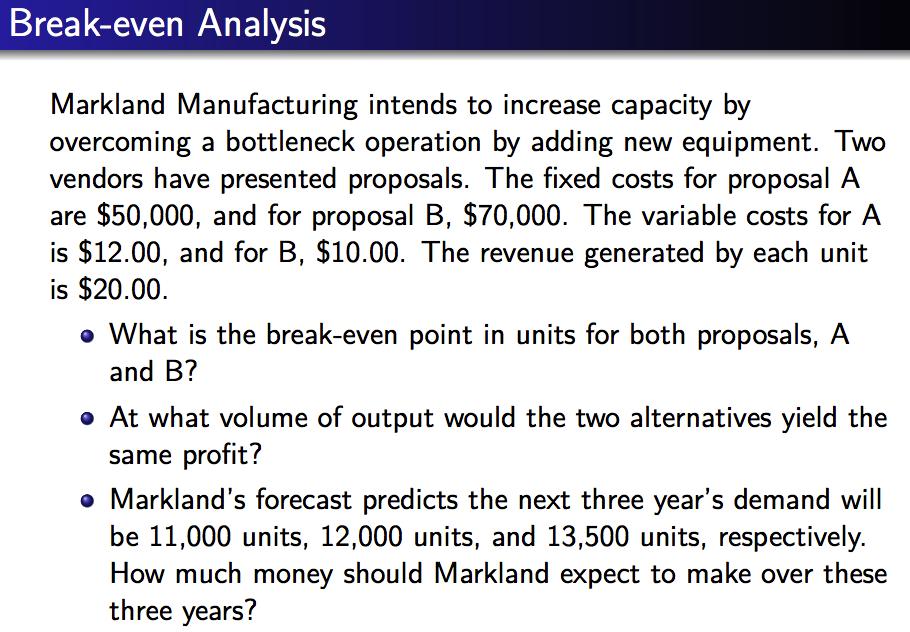 Break-even Analysis Markland Manufacturing intends to increase capacity by overcoming a bottleneck operation by adding new equipment. Two vendors have presented proposals. The fixed costs for proposal A are $50,000, and for proposal B, $70,000. The variable costs for A is $12.00, and for B, $10.00. The revenue generated by each unit is $20.00. What is the break-even point in units for both proposals, A and B? At what volume of output would the two alternatives yield the same profit? o Marklands forecast predicts the next three years demand will be 11,000 units, 12,000 units, and 13,500 units, respectively. How much money should Markland expect to make over these three years?
