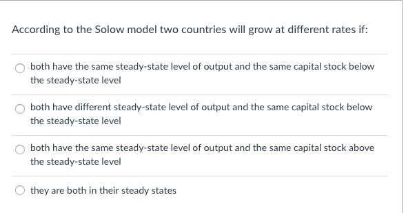According to the Solow model two countries will grow at different rates if: O both have the same steady-state level of output and the same capital stock below the steady-state level O both have different steady-state level of output and the same capital stock below the steady-state level O both have the same steady-state level of output and the same capital stock above the steady-state level they are both in their steady states