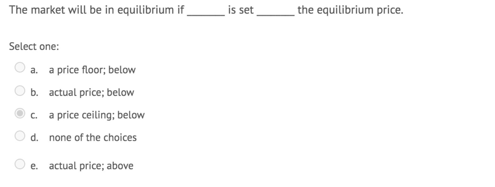 The market will be in equilibrium if is set the equilibrium price. Select one: a. a price floor; below b. actual price; below
