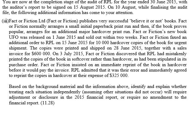 You are now at the completion stage of the audit of RPL for the year ended 30 June 2015, with the auditors report to be signed on 15 August 2015. On 10 August, while finalising the audit file, the following additional information has come to your attention. (iiFact or Fiction Ltd (Fact or Fiction) publishes very successful believe it or not books. Fact or Fiction normally arranges a small initial paperback print run and then, if the book proves popular, arranges for an additional major hardcover print run. Fact or Fictions new book UFO was released on 1 June 2015 and sold out within two weeks. Fact or Fiction faxed an additional order to RPL on 15 June 2015 for 10 000 hardcover copies of the book for urgent shipment. The copies were printed and shipped on 28 June 2015, together with a sales invoice for S600 000. On 3 July 2015, Fact or Fiction discovered that RPL had mistakenly printed the copies of the book in softcover rather than hardcover, as had been stipulated in its purchase order. Fact or Fiction insisted on an immediate reprint of the book in hardcover before it would pay the invoice. RPL admitted that it was their error and immediately agreed to reprint the copies in hardcover at their expense of $325 000 Based on the background material and the information above, identify and explain whether treating each situation independently (assuming other situations did not occur) will require adjustment or disclosure in the 2015 financial report, or require no amendment to the financial report. (11.28)