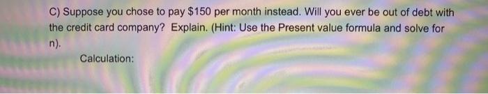 C) Suppose you chose to pay ( $ 150 ) per month instead. Will you ever be out of debt with the credit card company? Explai